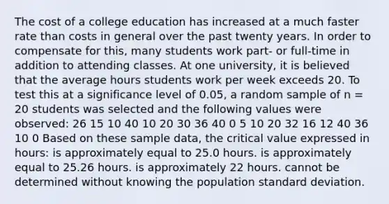 The cost of a college education has increased at a much faster rate than costs in general over the past twenty years. In order to compensate for this, many students work part- or full-time in addition to attending classes. At one university, it is believed that the average hours students work per week exceeds 20. To test this at a significance level of 0.05, a random sample of n = 20 students was selected and the following values were observed: 26 15 10 40 10 20 30 36 40 0 5 10 20 32 16 12 40 36 10 0 Based on these sample data, the critical value expressed in hours: is approximately equal to 25.0 hours. is approximately equal to 25.26 hours. is approximately 22 hours. cannot be determined without knowing the population <a href='https://www.questionai.com/knowledge/kqGUr1Cldy-standard-deviation' class='anchor-knowledge'>standard deviation</a>.