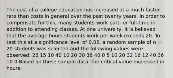 The cost of a college education has increased at a much faster rate than costs in general over the past twenty years. In order to compensate for this, many students work part- or full-time in addition to attending classes. At one university, it is believed that the average hours students work per week exceeds 20. To test this at a significance level of 0.05, a random sample of n = 20 students was selected and the following values were observed: 26 15 10 40 10 20 30 36 40 0 5 10 20 32 16 12 40 36 10 0 Based on these sample data, the critical value expressed in hours: