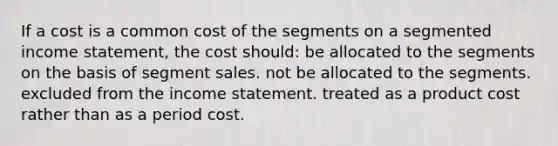 If a cost is a common cost of the segments on a segmented <a href='https://www.questionai.com/knowledge/kCPMsnOwdm-income-statement' class='anchor-knowledge'>income statement</a>, the cost should: be allocated to the segments on the basis of segment sales. not be allocated to the segments. excluded from the income statement. treated as a product cost rather than as a period cost.