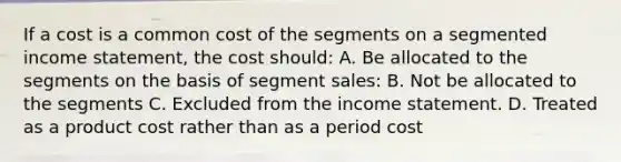 If a cost is a common cost of the segments on a segmented income statement, the cost should: A. Be allocated to the segments on the basis of segment sales: B. Not be allocated to the segments C. Excluded from the income statement. D. Treated as a product cost rather than as a period cost