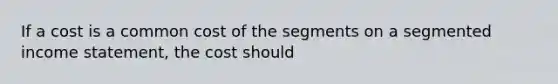 If a cost is a common cost of the segments on a segmented income statement, the cost should