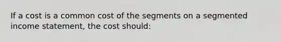 If a cost is a common cost of the segments on a segmented income statement, the cost should: