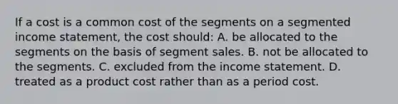 If a cost is a common cost of the segments on a segmented income statement, the cost should: A. be allocated to the segments on the basis of segment sales. B. not be allocated to the segments. C. excluded from the income statement. D. treated as a product cost rather than as a period cost.