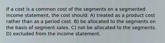 If a cost is a common cost of the segments on a segmented <a href='https://www.questionai.com/knowledge/kCPMsnOwdm-income-statement' class='anchor-knowledge'>income statement</a>, the cost should: A) treated as a product cost rather than as a period cost. B) be allocated to the segments on the basis of segment sales. C) not be allocated to the segments. D) excluded from the income statement.