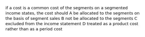 if a cost is a common cost of the segments on a segmented income states, the cost should A be allocated to the segments on the basis of segment sales B not be allocated to the segments C excluded from the income statement D treated as a product cost rather than as a period cost