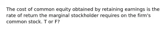 The cost of common equity obtained by retaining earnings is the rate of return the marginal stockholder requires on the firm's common stock. T or F?