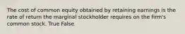 The cost of common equity obtained by retaining earnings is the rate of return the marginal stockholder requires on the firm's common stock. True False