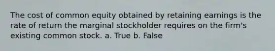 The cost of common equity obtained by retaining earnings is the rate of return the marginal stockholder requires on the firm's existing common stock. a. True b. False