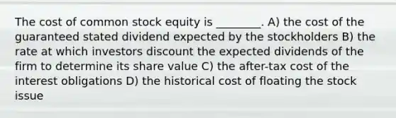 The cost of common stock equity is ________. A) the cost of the guaranteed stated dividend expected by the stockholders B) the rate at which investors discount the expected dividends of the firm to determine its share value C) the after-tax cost of the interest obligations D) the historical cost of floating the stock issue