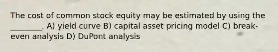 The cost of common stock equity may be estimated by using the ________. A) yield curve B) capital asset pricing model C) break-even analysis D) DuPont analysis