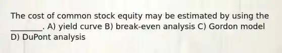 The cost of common stock equity may be estimated by using the ________. A) yield curve B) break-even analysis C) Gordon model D) DuPont analysis