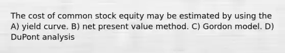 The cost of common stock equity may be estimated by using the A) yield curve. B) net present value method. C) Gordon model. D) DuPont analysis