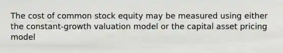 The cost of common stock equity may be measured using either the constant-growth valuation model or the capital asset pricing model