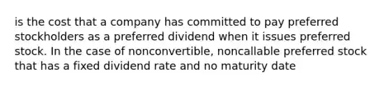 is the cost that a company has committed to pay preferred stockholders as a preferred dividend when it issues preferred stock. In the case of nonconvertible, noncallable preferred stock that has a fixed dividend rate and no maturity date