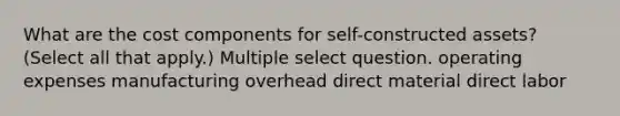 What are the cost components for self-constructed assets? (Select all that apply.) Multiple select question. operating expenses manufacturing overhead direct material direct labor