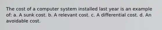 The cost of a computer system installed last year is an example of: a. A sunk cost. b. A relevant cost. c. A differential cost. d. An avoidable cost.