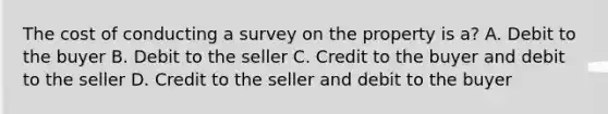 The cost of conducting a survey on the property is a? A. Debit to the buyer B. Debit to the seller C. Credit to the buyer and debit to the seller D. Credit to the seller and debit to the buyer