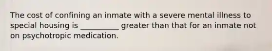 The cost of confining an inmate with a severe mental illness to special housing is __________ greater than that for an inmate not on psychotropic medication.​