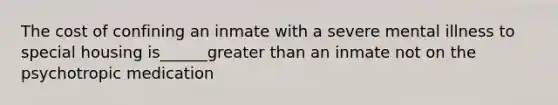 The cost of confining an inmate with a severe mental illness to special housing is______greater than an inmate not on the psychotropic medication