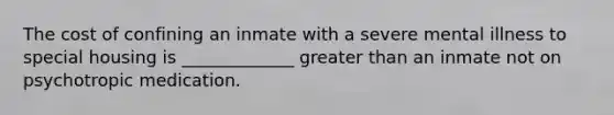 The cost of confining an inmate with a severe mental illness to special housing is _____________ greater than an inmate not on psychotropic medication.