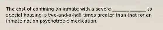 The cost of confining an inmate with a severe _______ _______ to special housing is two-and-a-half times <a href='https://www.questionai.com/knowledge/ktgHnBD4o3-greater-than' class='anchor-knowledge'>greater than</a> that for an inmate not on psychotropic medication.​