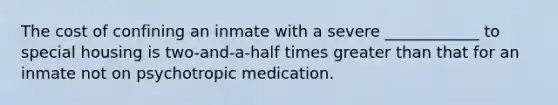 The cost of confining an inmate with a severe ____________ to special housing is two-and-a-half times greater than that for an inmate not on psychotropic medication.