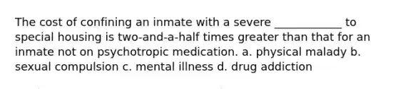 The cost of confining an inmate with a severe ____________ to special housing is two-and-a-half times greater than that for an inmate not on psychotropic medication. a. physical malady b. sexual compulsion c. mental illness d. drug addiction