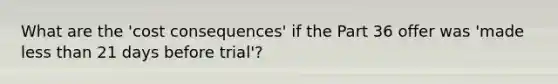 What are the 'cost consequences' if the Part 36 offer was 'made less than 21 days before trial'?