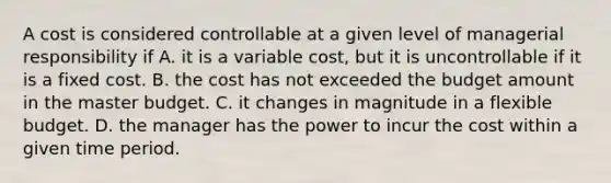 A cost is considered controllable at a given level of managerial responsibility if A. it is a variable cost, but it is uncontrollable if it is a fixed cost. B. the cost has not exceeded the budget amount in the master budget. C. it changes in magnitude in a flexible budget. D. the manager has the power to incur the cost within a given time period.