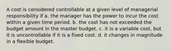 A cost is considered controllable at a given level of managerial responsibility if a. the manager has the power to incur the cost within a given time period. b. the cost has not exceeded the budget amount in the master budget. c. it is a variable cost, but it is uncontrollable if it is a fixed cost. d. it changes in magnitude in a flexible budget.