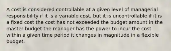 A cost is considered controllable at a given level of managerial responsibility if it is a variable cost, but it is uncontrollable if it is a fixed cost the cost has not exceeded the budget amount in the master budget the manager has the power to incur the cost within a given time period it changes in magnitude in a flexible budget.