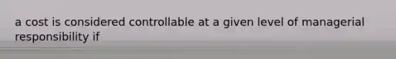a cost is considered controllable at a given level of managerial responsibility if