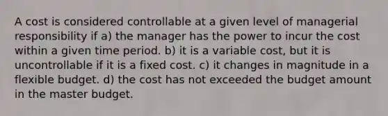 A cost is considered controllable at a given level of managerial responsibility if a) the manager has the power to incur the cost within a given time period. b) it is a variable cost, but it is uncontrollable if it is a fixed cost. c) it changes in magnitude in a flexible budget. d) the cost has not exceeded the budget amount in the master budget.