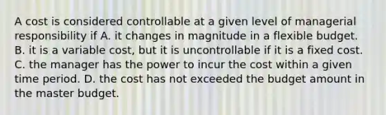 A cost is considered controllable at a given level of managerial responsibility if A. it changes in magnitude in a flexible budget. B. it is a variable cost, but it is uncontrollable if it is a fixed cost. C. the manager has the power to incur the cost within a given time period. D. the cost has not exceeded the budget amount in the master budget.