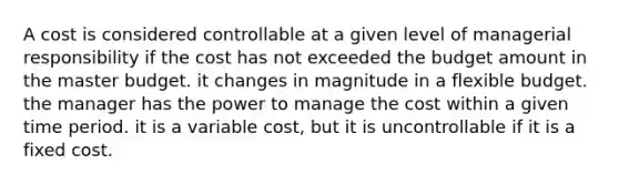 A cost is considered controllable at a given level of managerial responsibility if the cost has not exceeded the budget amount in the master budget. it changes in magnitude in a flexible budget. the manager has the power to manage the cost within a given time period. it is a variable cost, but it is uncontrollable if it is a fixed cost.