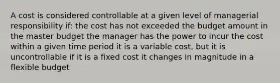 A cost is considered controllable at a given level of managerial responsibility if: the cost has not exceeded the budget amount in the master budget the manager has the power to incur the cost within a given time period it is a variable cost, but it is uncontrollable if it is a fixed cost it changes in magnitude in a flexible budget