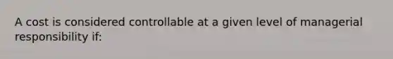 A cost is considered controllable at a given level of managerial responsibility if: