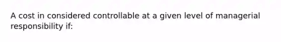 A cost in considered controllable at a given level of managerial responsibility if: