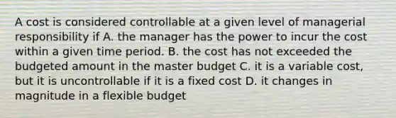 A cost is considered controllable at a given level of managerial responsibility if A. the manager has the power to incur the cost within a given time period. B. the cost has not exceeded the budgeted amount in the master budget C. it is a variable cost, but it is uncontrollable if it is a fixed cost D. it changes in magnitude in a flexible budget