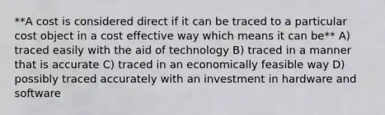 **A cost is considered direct if it can be traced to a particular cost object in a cost effective way which means it can be** A) traced easily with the aid of technology B) traced in a manner that is accurate C) traced in an economically feasible way D) possibly traced accurately with an investment in hardware and software