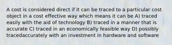 A cost is considered direct if it can be traced to a particular cost object in a cost effective way which means it can be A) traced easily with the aid of technology B) traced in a manner that is accurate C) traced in an economically feasible way D) possibly tracedaccurately with an investment in hardware and software