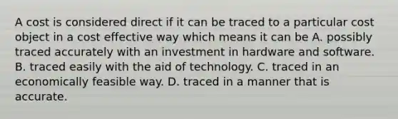 A cost is considered direct if it can be traced to a particular cost object in a cost effective way which means it can be A. possibly traced accurately with an investment in hardware and software. B. traced easily with the aid of technology. C. traced in an economically feasible way. D. traced in a manner that is accurate.