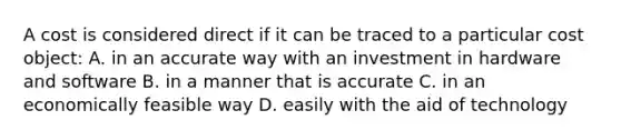 A cost is considered direct if it can be traced to a particular cost​ object: A. in an accurate way with an investment in hardware and software B. in a manner that is accurate C. in an economically feasible way D. easily with the aid of technology