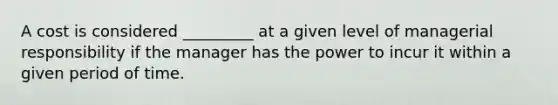 A cost is considered _________ at a given level of managerial responsibility if the manager has the power to incur it within a given period of time.