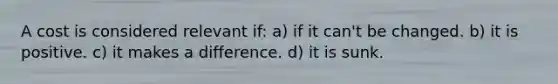 A cost is considered relevant if: a) if it can't be changed. b) it is positive. c) it makes a difference. d) it is sunk.