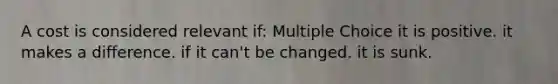 A cost is considered relevant if: Multiple Choice it is positive. it makes a difference. if it can't be changed. it is sunk.