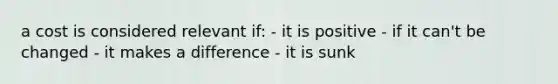 a cost is considered relevant if: - it is positive - if it can't be changed - it makes a difference - it is sunk