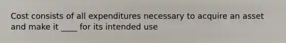 Cost consists of all expenditures necessary to acquire an asset and make it ____ for its intended use