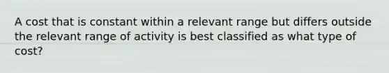 A cost that is constant within a relevant range but differs outside the relevant range of activity is best classified as what type of cost?