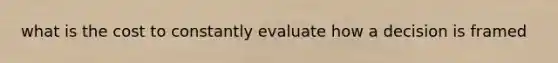 what is the cost to constantly evaluate how a decision is framed